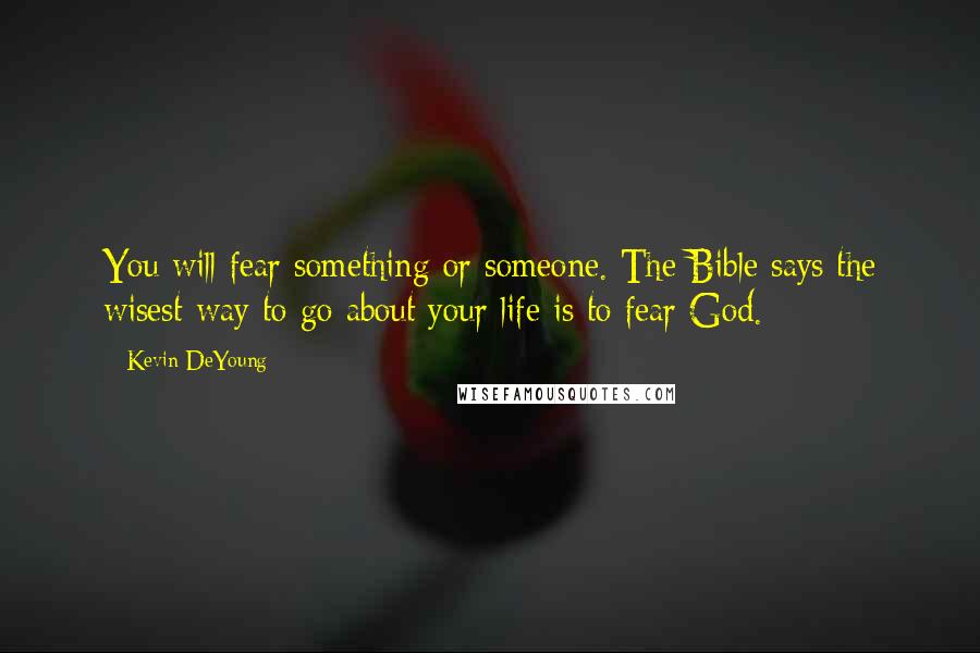 Kevin DeYoung Quotes: You will fear something or someone. The Bible says the wisest way to go about your life is to fear God.