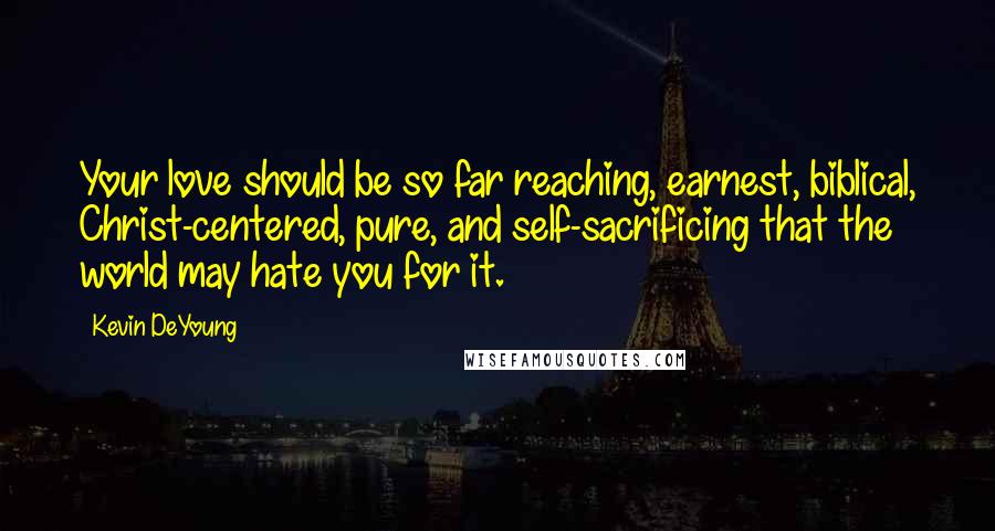 Kevin DeYoung Quotes: Your love should be so far reaching, earnest, biblical, Christ-centered, pure, and self-sacrificing that the world may hate you for it.