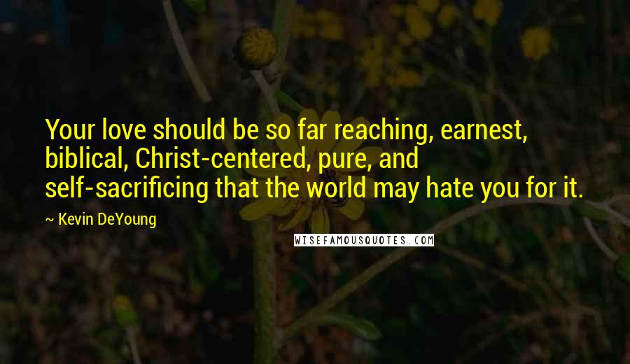 Kevin DeYoung Quotes: Your love should be so far reaching, earnest, biblical, Christ-centered, pure, and self-sacrificing that the world may hate you for it.