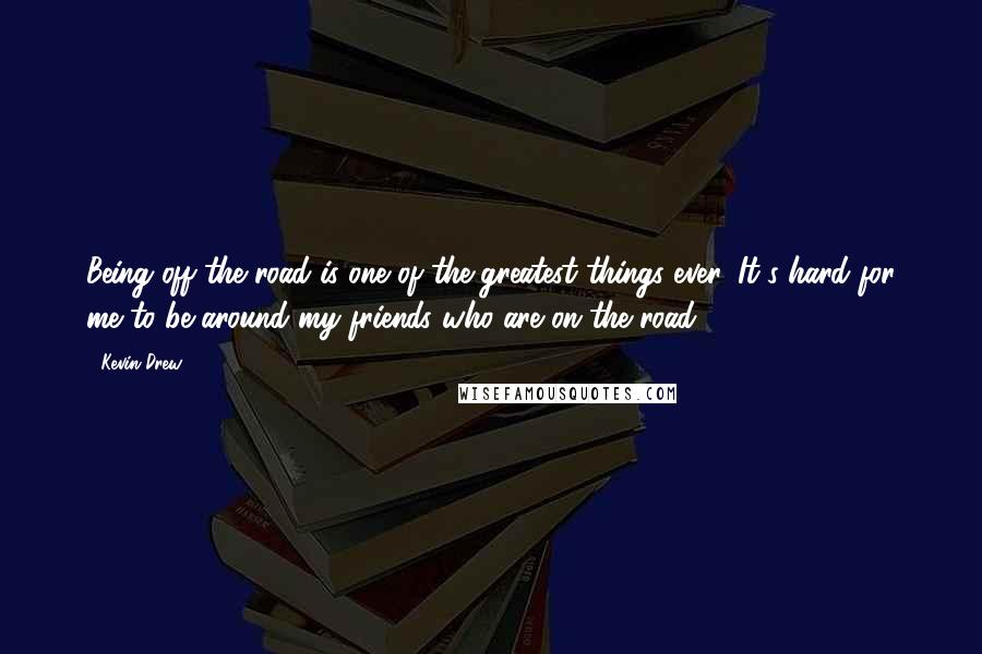 Kevin Drew Quotes: Being off the road is one of the greatest things ever. It's hard for me to be around my friends who are on the road.