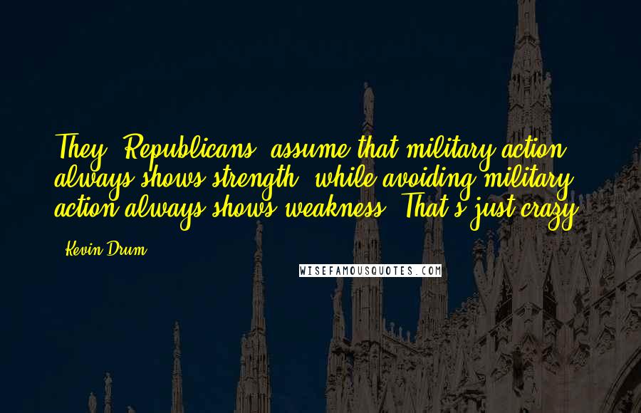 Kevin Drum Quotes: They [Republicans] assume that military action always shows strength, while avoiding military action always shows weakness. That's just crazy.