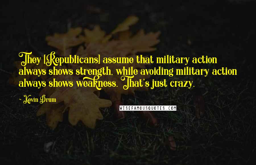 Kevin Drum Quotes: They [Republicans] assume that military action always shows strength, while avoiding military action always shows weakness. That's just crazy.