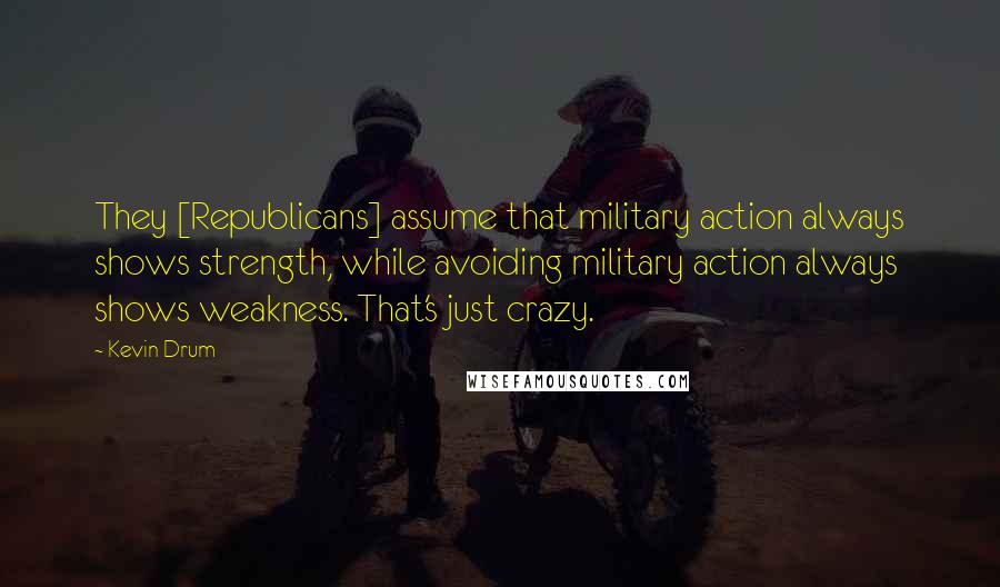 Kevin Drum Quotes: They [Republicans] assume that military action always shows strength, while avoiding military action always shows weakness. That's just crazy.