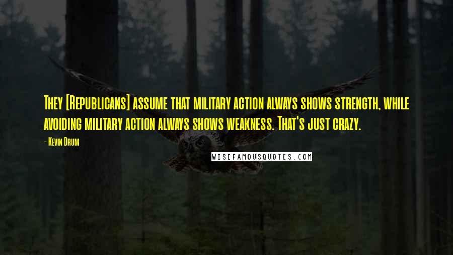 Kevin Drum Quotes: They [Republicans] assume that military action always shows strength, while avoiding military action always shows weakness. That's just crazy.