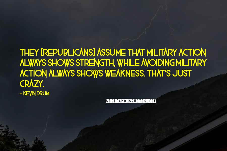 Kevin Drum Quotes: They [Republicans] assume that military action always shows strength, while avoiding military action always shows weakness. That's just crazy.