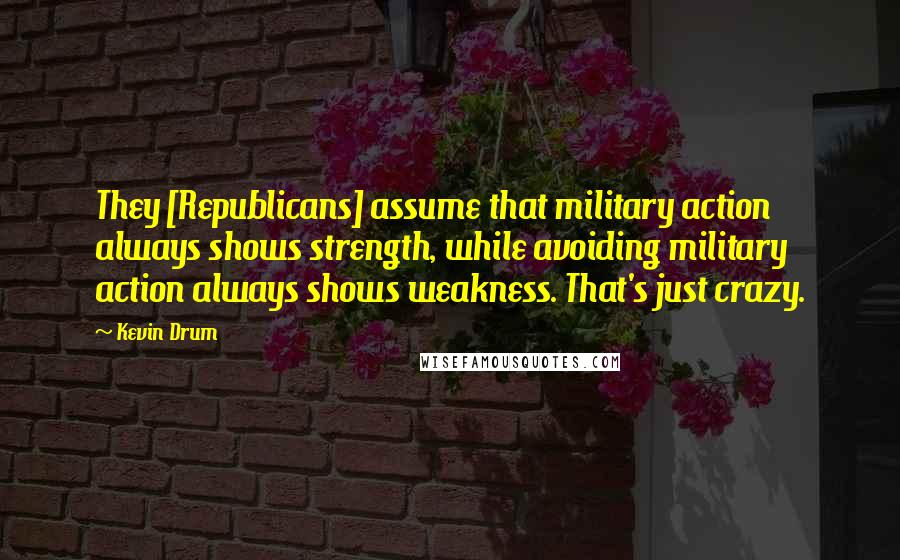 Kevin Drum Quotes: They [Republicans] assume that military action always shows strength, while avoiding military action always shows weakness. That's just crazy.