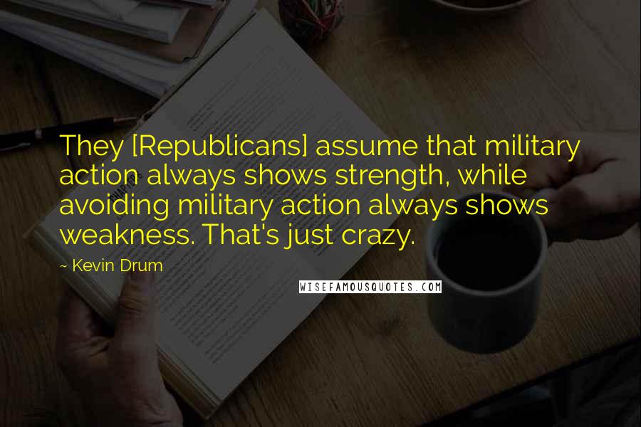 Kevin Drum Quotes: They [Republicans] assume that military action always shows strength, while avoiding military action always shows weakness. That's just crazy.