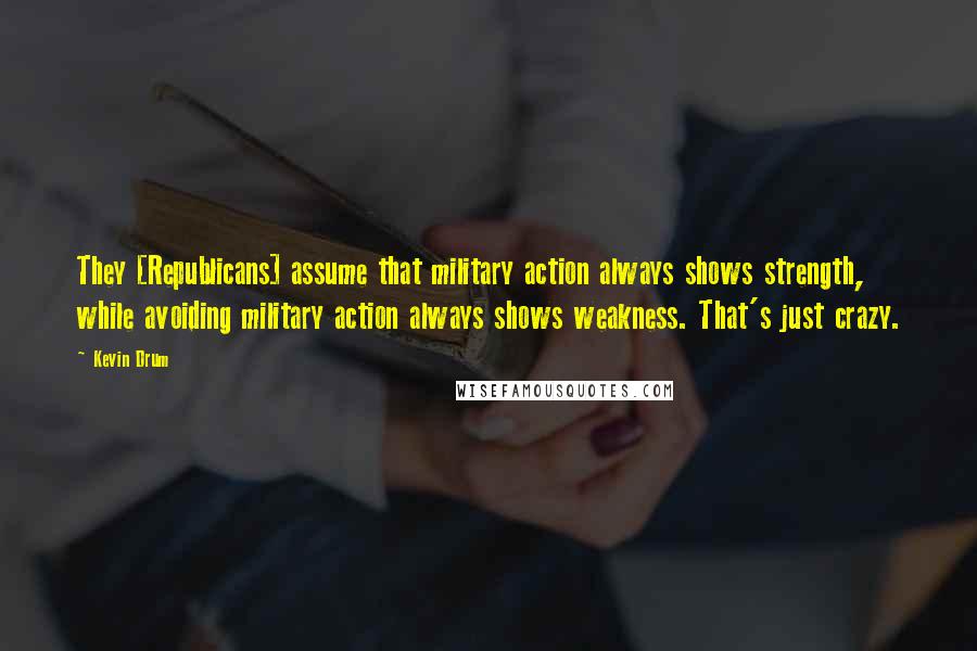 Kevin Drum Quotes: They [Republicans] assume that military action always shows strength, while avoiding military action always shows weakness. That's just crazy.