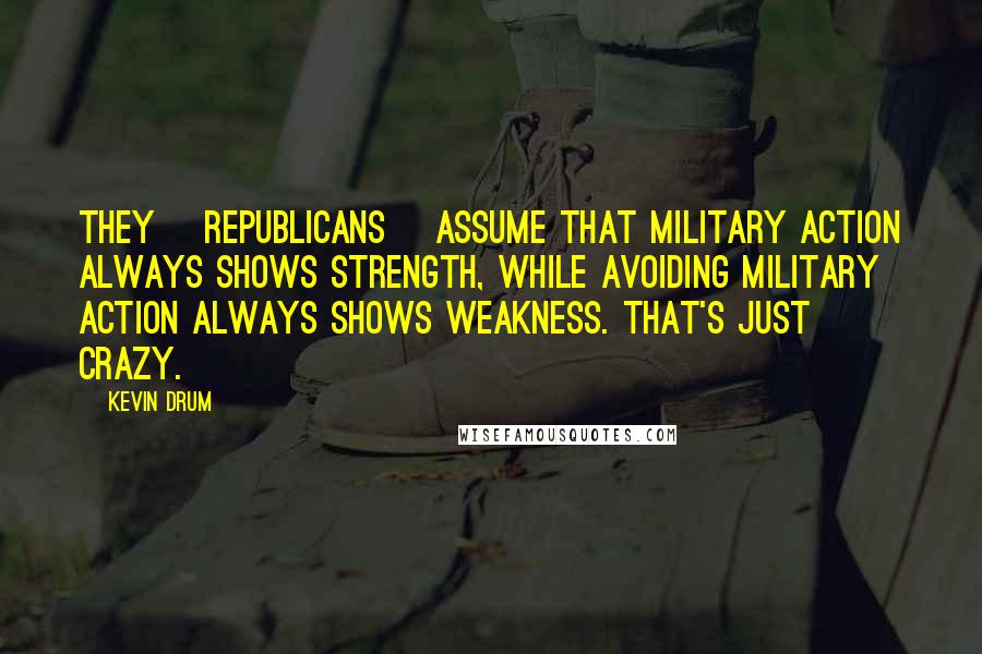 Kevin Drum Quotes: They [Republicans] assume that military action always shows strength, while avoiding military action always shows weakness. That's just crazy.