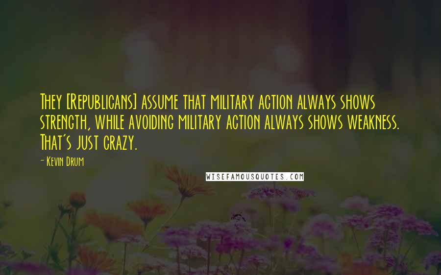 Kevin Drum Quotes: They [Republicans] assume that military action always shows strength, while avoiding military action always shows weakness. That's just crazy.