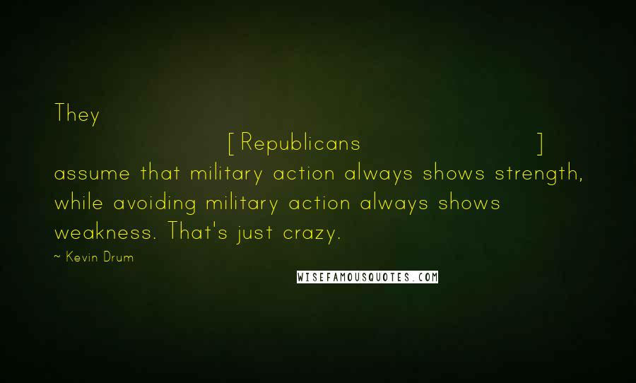 Kevin Drum Quotes: They [Republicans] assume that military action always shows strength, while avoiding military action always shows weakness. That's just crazy.