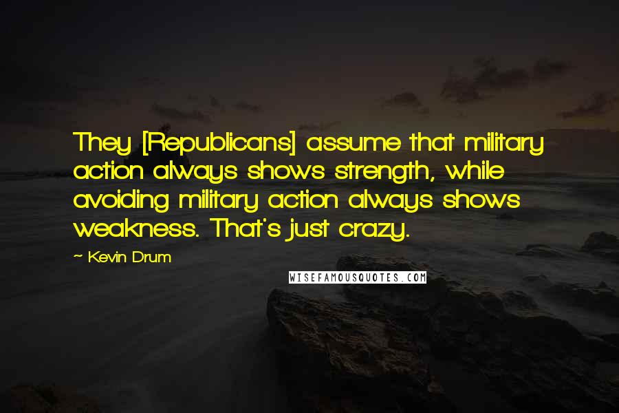 Kevin Drum Quotes: They [Republicans] assume that military action always shows strength, while avoiding military action always shows weakness. That's just crazy.