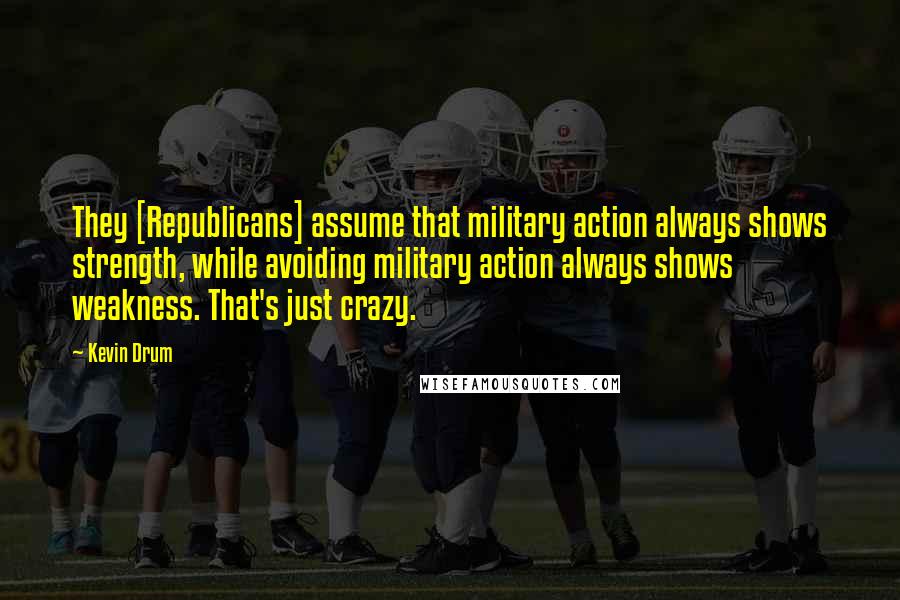 Kevin Drum Quotes: They [Republicans] assume that military action always shows strength, while avoiding military action always shows weakness. That's just crazy.