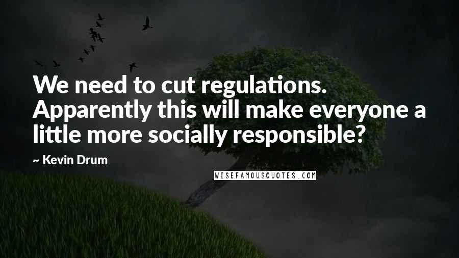 Kevin Drum Quotes: We need to cut regulations. Apparently this will make everyone a little more socially responsible?