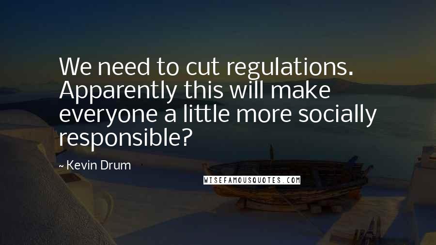 Kevin Drum Quotes: We need to cut regulations. Apparently this will make everyone a little more socially responsible?