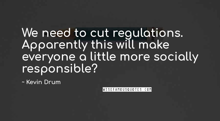 Kevin Drum Quotes: We need to cut regulations. Apparently this will make everyone a little more socially responsible?