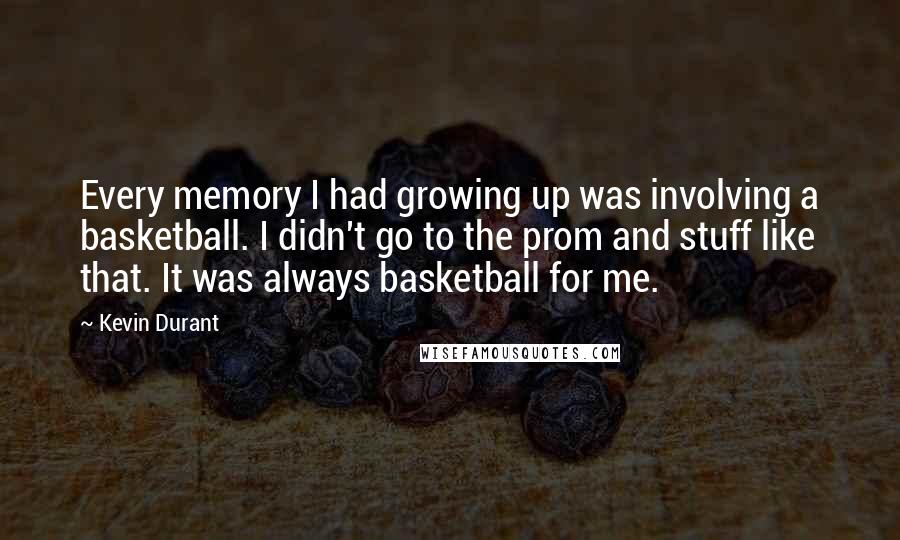 Kevin Durant Quotes: Every memory I had growing up was involving a basketball. I didn't go to the prom and stuff like that. It was always basketball for me.