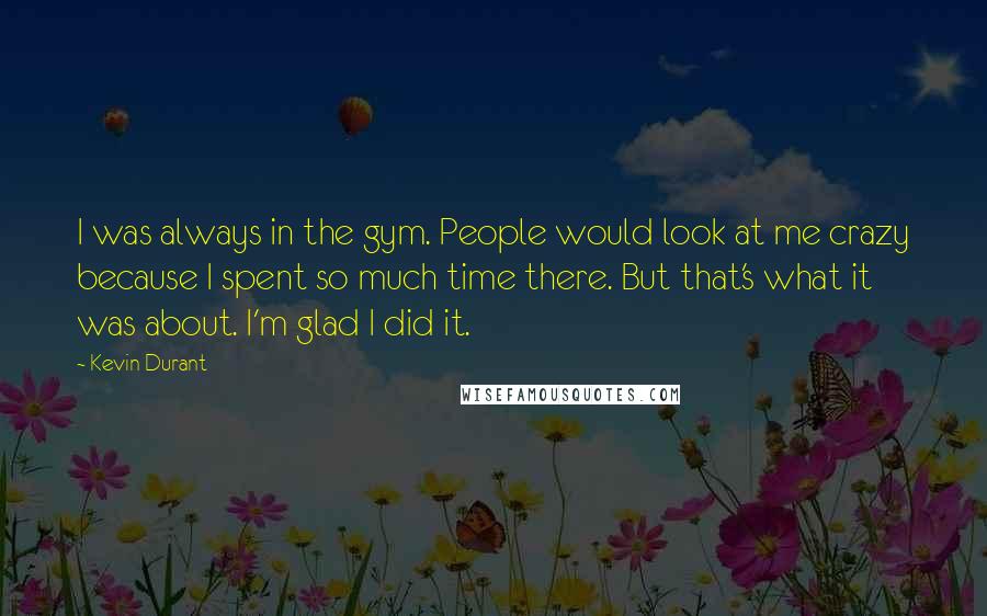 Kevin Durant Quotes: I was always in the gym. People would look at me crazy because I spent so much time there. But that's what it was about. I'm glad I did it.