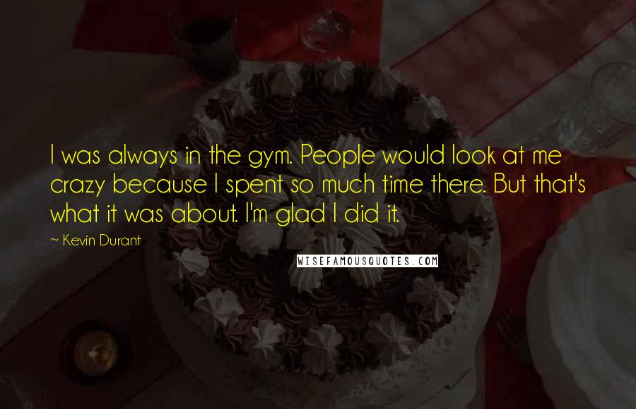 Kevin Durant Quotes: I was always in the gym. People would look at me crazy because I spent so much time there. But that's what it was about. I'm glad I did it.