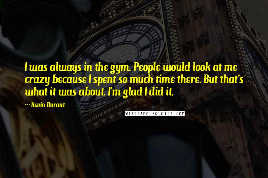 Kevin Durant Quotes: I was always in the gym. People would look at me crazy because I spent so much time there. But that's what it was about. I'm glad I did it.
