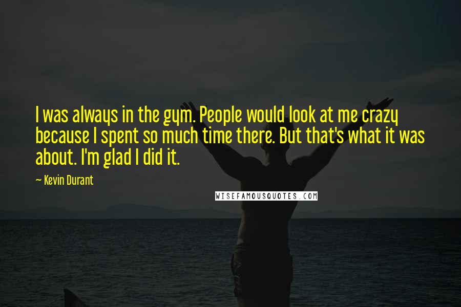 Kevin Durant Quotes: I was always in the gym. People would look at me crazy because I spent so much time there. But that's what it was about. I'm glad I did it.