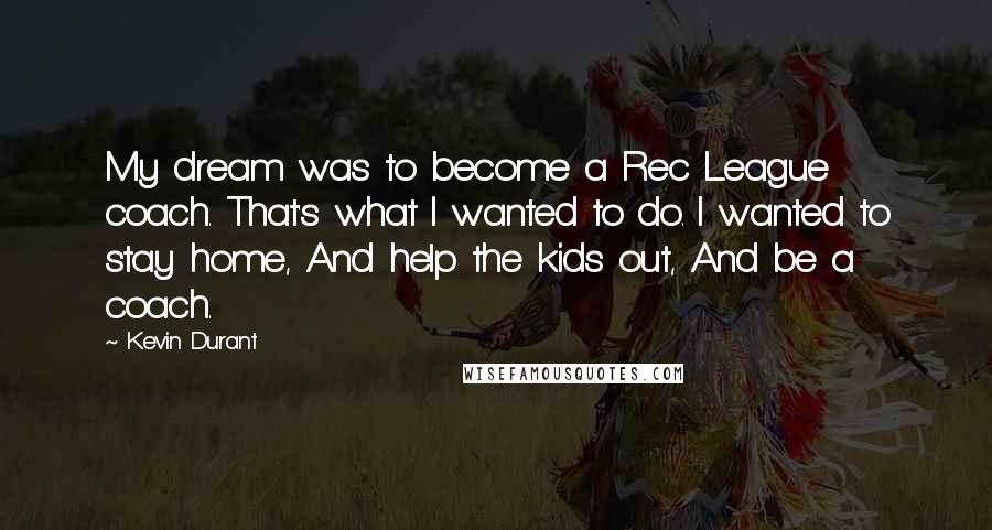 Kevin Durant Quotes: My dream was to become a Rec League coach. That's what I wanted to do. I wanted to stay home, And help the kids out, And be a coach.