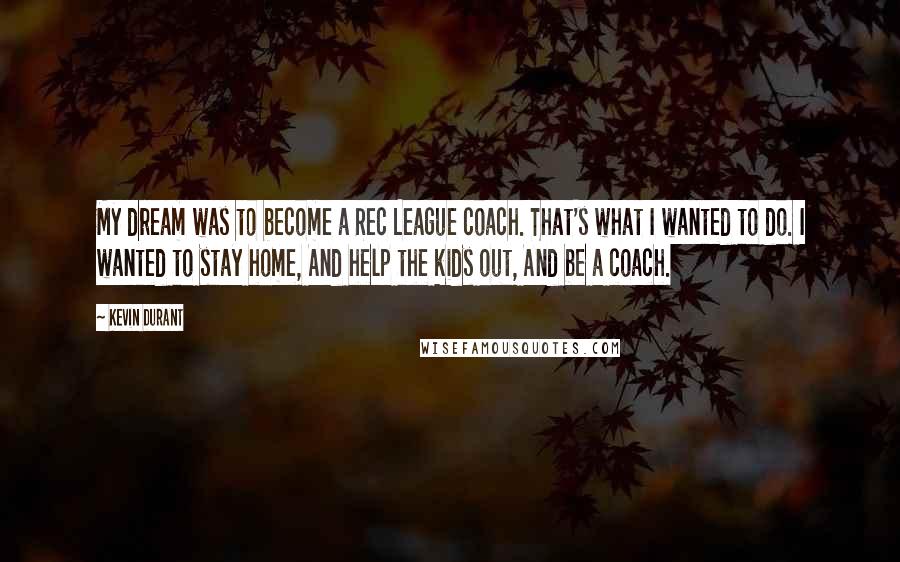 Kevin Durant Quotes: My dream was to become a Rec League coach. That's what I wanted to do. I wanted to stay home, And help the kids out, And be a coach.