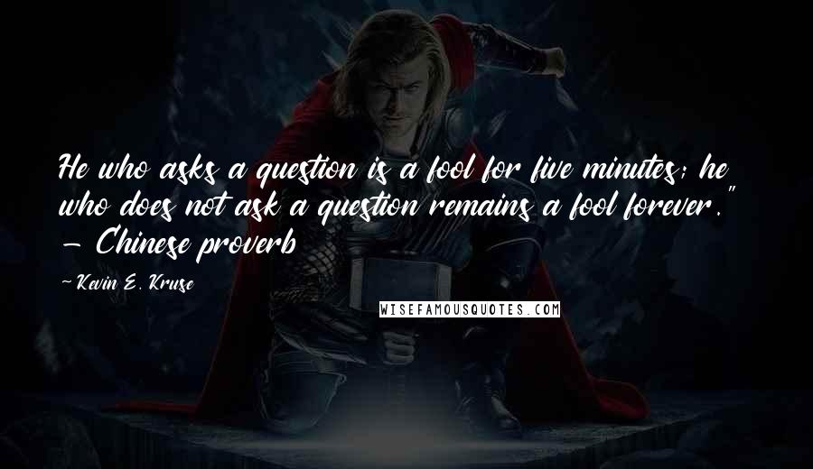 Kevin E. Kruse Quotes: He who asks a question is a fool for five minutes; he who does not ask a question remains a fool forever." - Chinese proverb