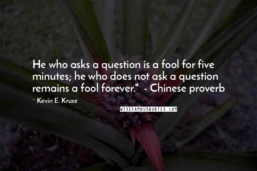 Kevin E. Kruse Quotes: He who asks a question is a fool for five minutes; he who does not ask a question remains a fool forever." - Chinese proverb