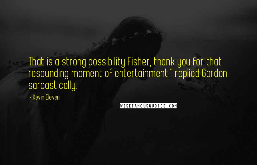 Kevin Eleven Quotes: That is a strong possibility Fisher, thank you for that resounding moment of entertainment," replied Gordon sarcastically.