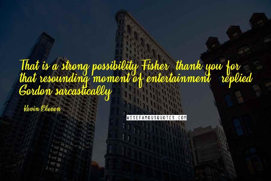 Kevin Eleven Quotes: That is a strong possibility Fisher, thank you for that resounding moment of entertainment," replied Gordon sarcastically.