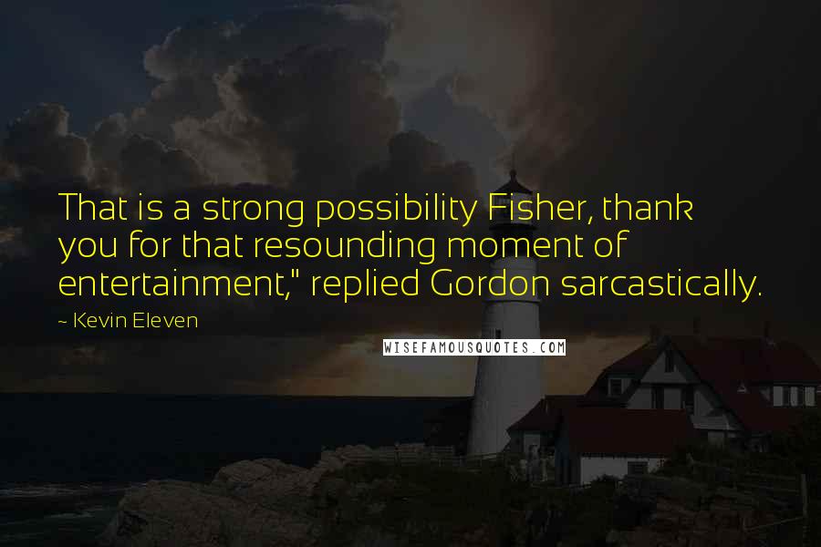 Kevin Eleven Quotes: That is a strong possibility Fisher, thank you for that resounding moment of entertainment," replied Gordon sarcastically.