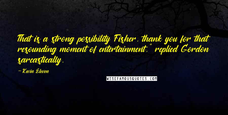 Kevin Eleven Quotes: That is a strong possibility Fisher, thank you for that resounding moment of entertainment," replied Gordon sarcastically.