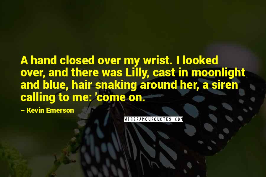 Kevin Emerson Quotes: A hand closed over my wrist. I looked over, and there was Lilly, cast in moonlight and blue, hair snaking around her, a siren calling to me: 'come on.