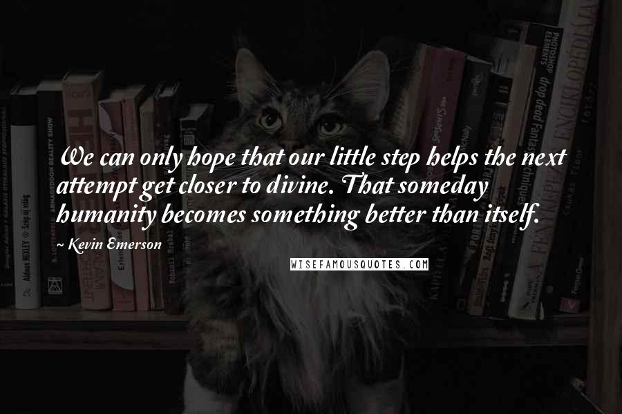 Kevin Emerson Quotes: We can only hope that our little step helps the next attempt get closer to divine. That someday humanity becomes something better than itself.