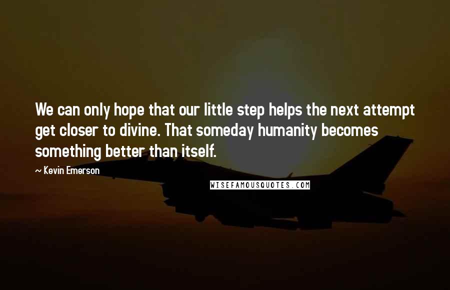 Kevin Emerson Quotes: We can only hope that our little step helps the next attempt get closer to divine. That someday humanity becomes something better than itself.
