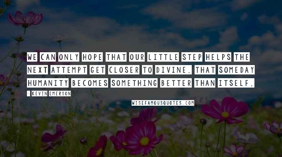 Kevin Emerson Quotes: We can only hope that our little step helps the next attempt get closer to divine. That someday humanity becomes something better than itself.