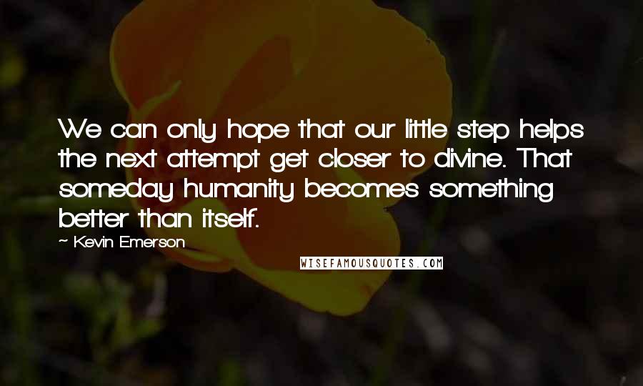 Kevin Emerson Quotes: We can only hope that our little step helps the next attempt get closer to divine. That someday humanity becomes something better than itself.