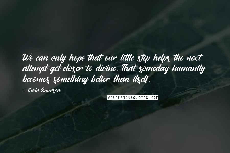 Kevin Emerson Quotes: We can only hope that our little step helps the next attempt get closer to divine. That someday humanity becomes something better than itself.