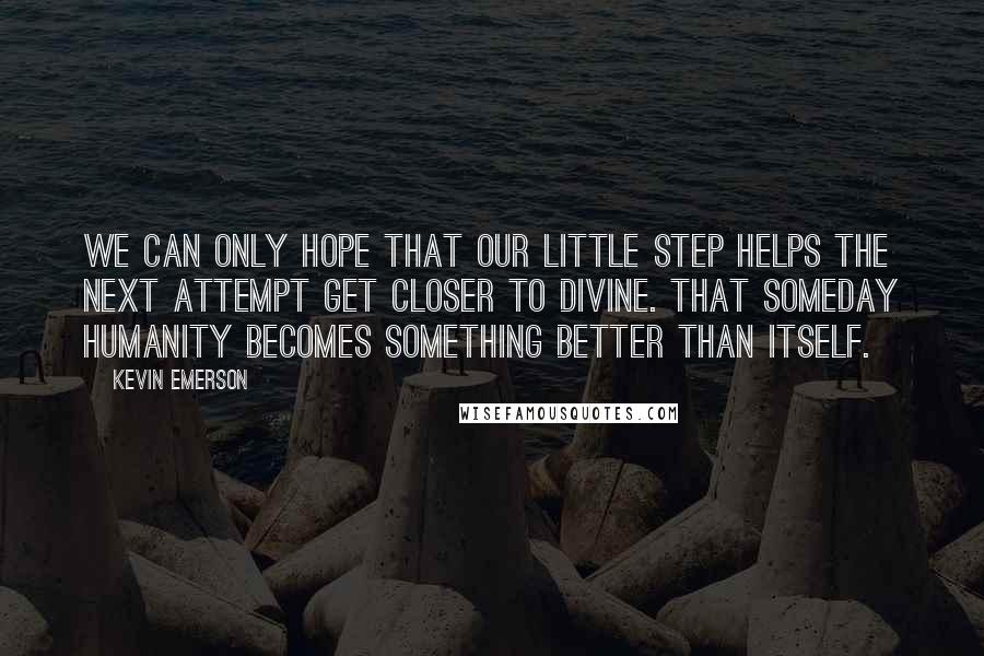Kevin Emerson Quotes: We can only hope that our little step helps the next attempt get closer to divine. That someday humanity becomes something better than itself.
