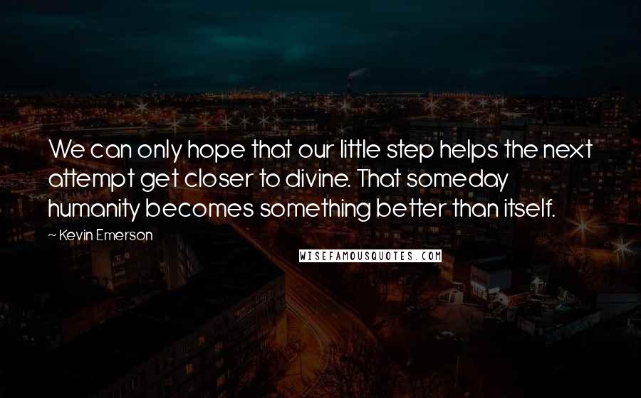 Kevin Emerson Quotes: We can only hope that our little step helps the next attempt get closer to divine. That someday humanity becomes something better than itself.