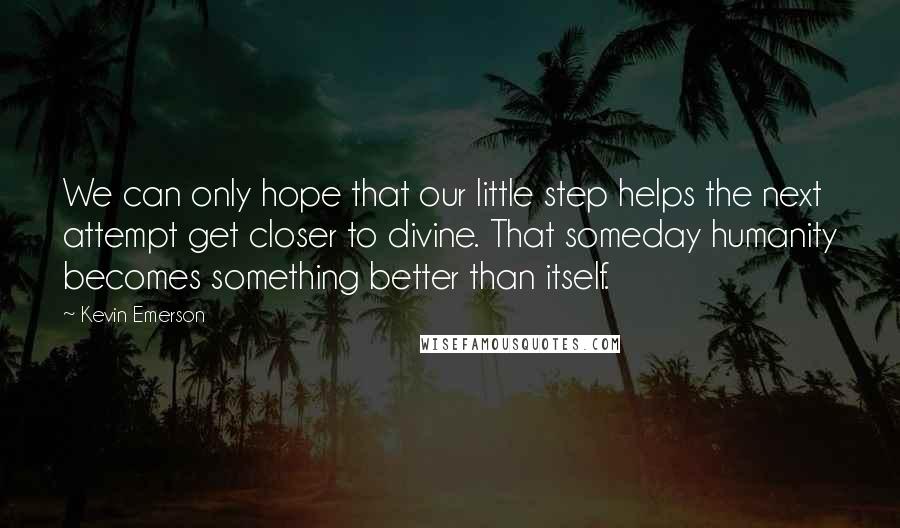 Kevin Emerson Quotes: We can only hope that our little step helps the next attempt get closer to divine. That someday humanity becomes something better than itself.