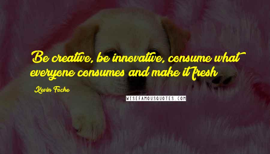 Kevin Focke Quotes: Be creative, be innovative, consume what everyone consumes and make it fresh!