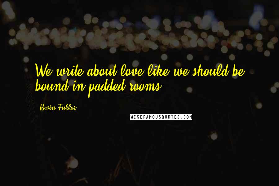 Kevin Fuller Quotes: We write about love like we should be bound in padded rooms.