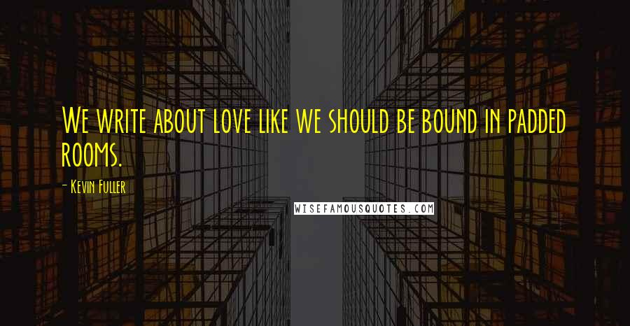 Kevin Fuller Quotes: We write about love like we should be bound in padded rooms.
