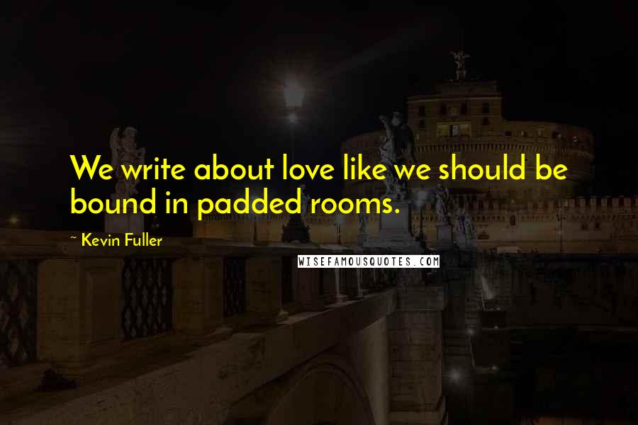 Kevin Fuller Quotes: We write about love like we should be bound in padded rooms.