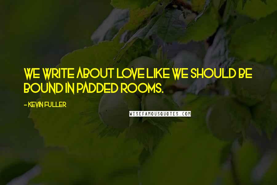 Kevin Fuller Quotes: We write about love like we should be bound in padded rooms.