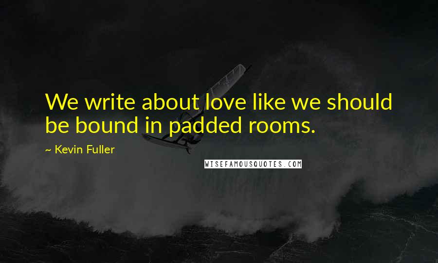 Kevin Fuller Quotes: We write about love like we should be bound in padded rooms.