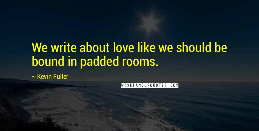 Kevin Fuller Quotes: We write about love like we should be bound in padded rooms.