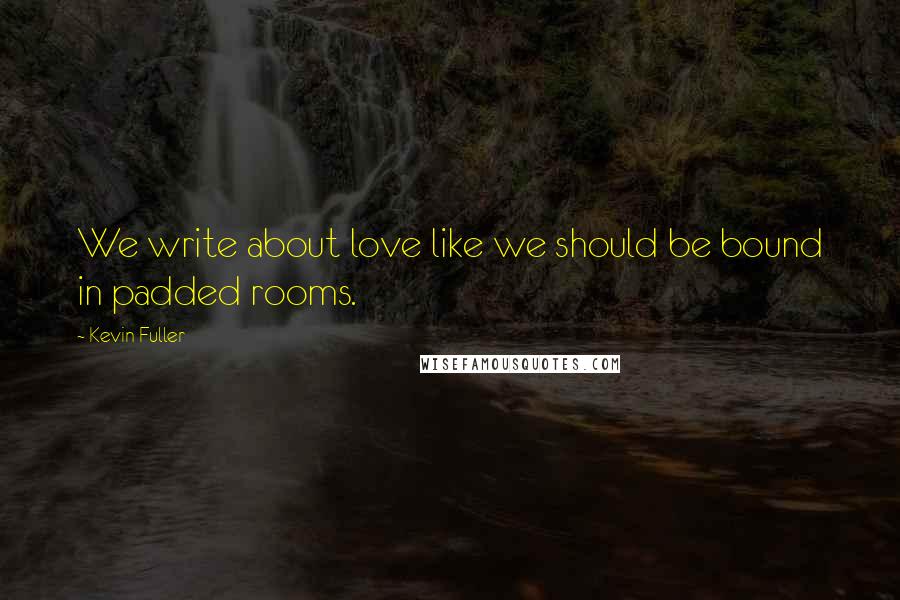 Kevin Fuller Quotes: We write about love like we should be bound in padded rooms.